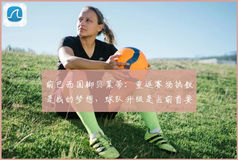 前巴西国脚贝莱蒂：重返赛场执教是我的梦想，球队升级是当前首要目标