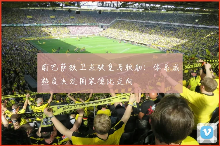前巴萨铁卫点破皇马软肋：体系成熟度决定国家德比走向