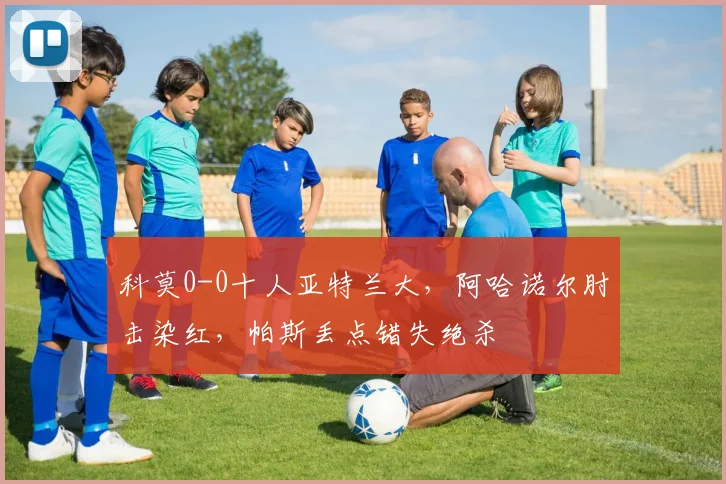 科莫0-0十人亚特兰大，阿哈诺尔肘击染红，帕斯丢点错失绝杀