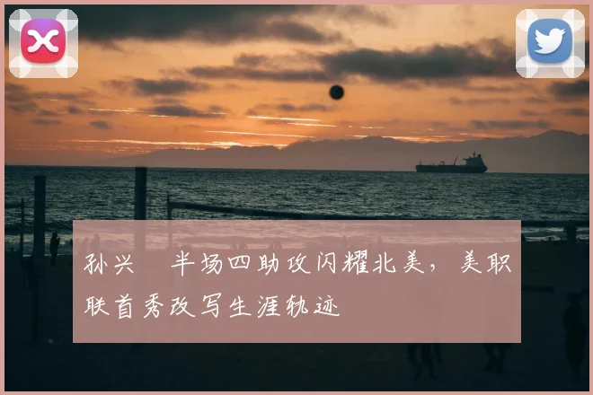 孙兴慜半场四助攻闪耀北美，美职联首秀改写生涯轨迹