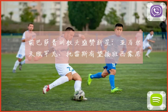 前巴萨青训教头盛赞新星:亚马尔天赋罕见,托雷斯有望接班西蒙尼