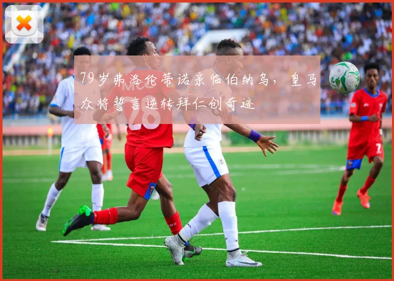 79岁弗洛伦蒂诺亲临伯纳乌,皇马众将誓言逆转拜仁创奇迹