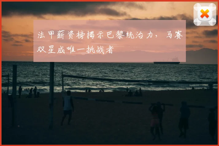 法甲薪资榜揭示巴黎统治力，马赛双星成唯一挑战者
