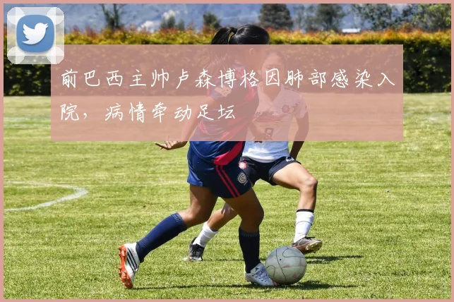 前巴西主帅卢森博格因肺部感染入院，病情牵动足坛