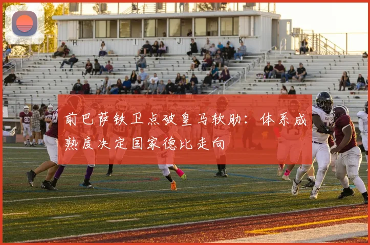 前巴萨铁卫点破皇马软肋：体系成熟度决定国家德比走向