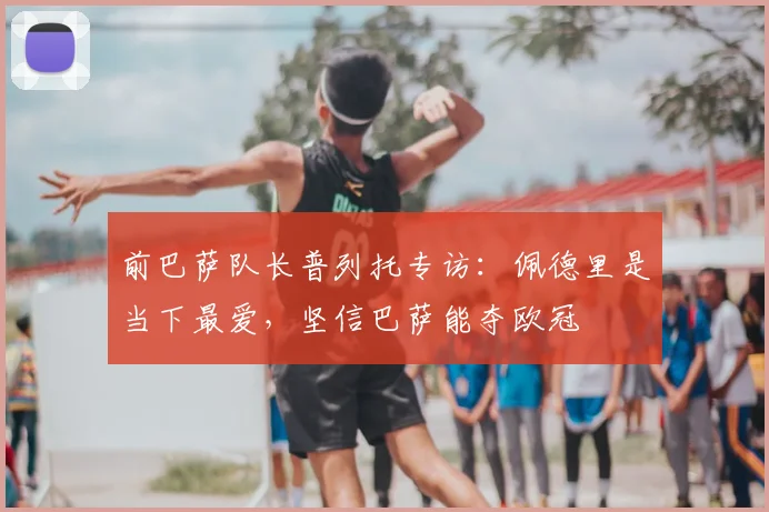 前巴萨队长普列托专访:佩德里是当下最爱,坚信巴萨能夺欧冠