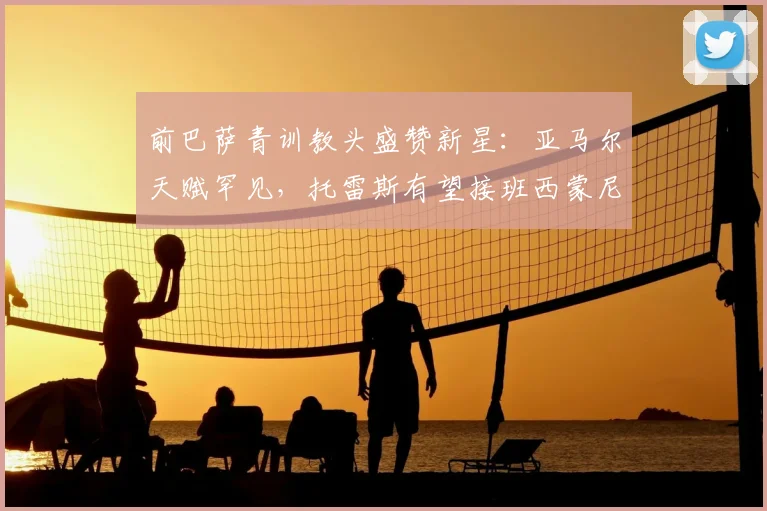 前巴萨青训教头盛赞新星：亚马尔天赋罕见，托雷斯有望接班西蒙尼