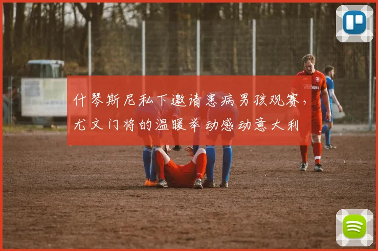 什琴斯尼私下邀请患病男孩观赛，尤文门将的温暖举动感动意大利