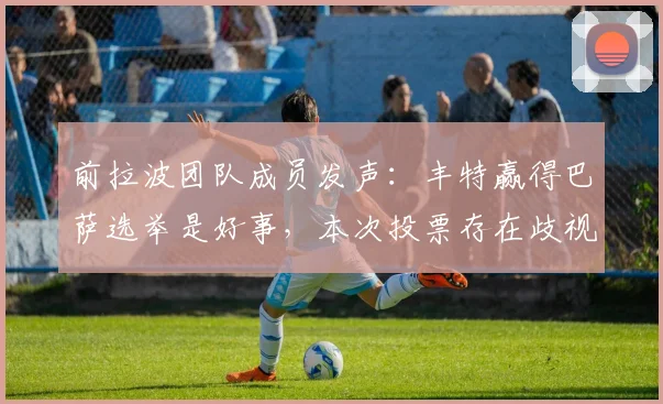 前拉波团队成员发声:丰特赢得巴萨选举是好事,本次投票存在歧视性